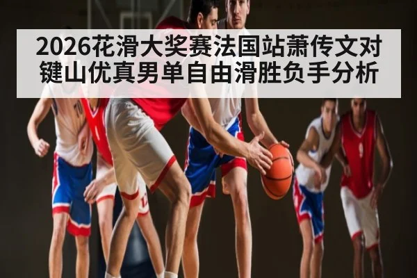 2026花滑大奖赛法国站萧传文对键山优真男单自由滑胜负手分析（kaiyun）