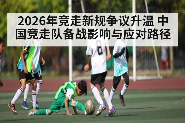 2026年竞走新规争议升温 中国竞走队备战影响与应对路径（kaiyun）